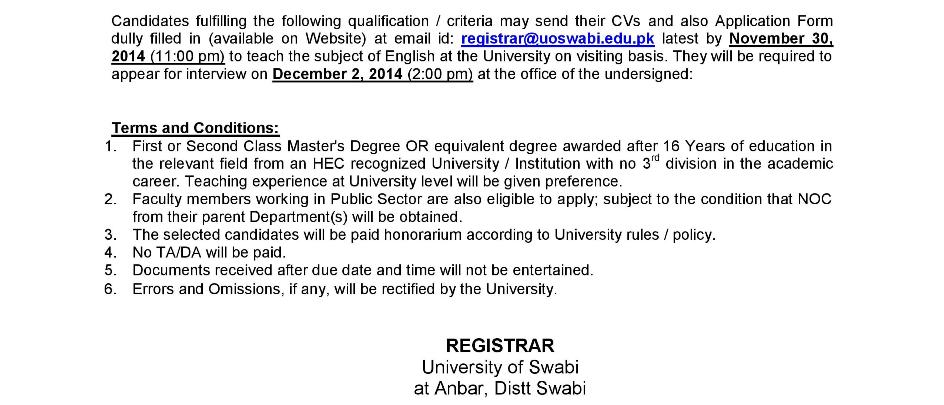 Candidates fulfilling the following qualification / criteria may send their CVs and also Application Form dully filled in (available on Website) at email id: registrar@uoswabi.edu.pk latest by November 30, 2014 (11:00 pm) to teach the subject of English at the University on visiting basis. They will be required to appear for interview on December 2, 2014 (2:00 pm) at the office of the undersigned: Terms and Conditions: 1. First or Second Class Master's Degree OR equivalent degree awarded after 16 Years of education in the relevant field from an HEC recognized University / Institution with no 3rd division in the academic career. Teaching experience at University level will be given preference. 2. Faculty members working in Public Sector are also eligible to apply; subject to the condition that NOC from their parent Department(s) will be obtained. 3. The selected candidates will be paid honorarium according to University rules / policy. 4. No TA/DA will be paid. 5. Documents received after due date and time will not be entertained. 6. Errors and Omissions, if any, will be rectified by the University. REGISTRAR University of Swabi at Anbar, Distt Swabi