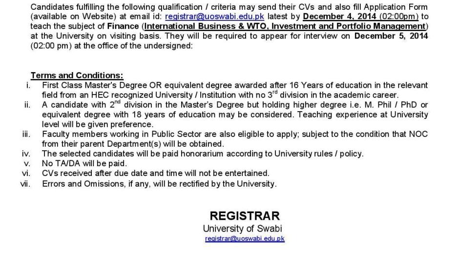 Candidates fulfilling the following qualification / criteria may send their CVs and also fill Application Form (available on Website) at email id: registrar@uoswabi.edu.pk latest by December 4, 2014 (02:00pm) to teach the subject of Finance (International Business & WTO, Investment and Portfolio Management) at the University on visiting basis. They will be required to appear for interview on December 5, 2014 (02:00 pm) at the office of the undersigned: Terms and Conditions: i. First Class Master's Degree OR equivalent degree awarded after 16 Years of education in the relevant field from an HEC recognized University / Institution with no 3rd division in the academic career. ii. A candidate with 2nd division in the Master’s Degree but holding higher degree i.e. M. Phil / PhD or equivalent degree with 18 years of education may be considered. Teaching experience at University level will be given preference. iii. Faculty members working in Public Sector are also eligible to apply; subject to the condition that NOC from their parent Department(s) will be obtained. iv. The selected candidates will be paid honorarium according to University rules / policy. v. No TA/DA will be paid. vi. CVs received after due date and time will not be entertained. vii. Errors and Omissions, if any, will be rectified by the University. REGISTRAR University of Swabi